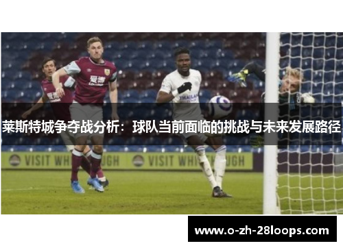 莱斯特城争夺战分析：球队当前面临的挑战与未来发展路径