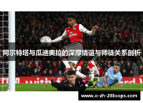 阿尔特塔与瓜迪奥拉的深厚情谊与师徒关系剖析