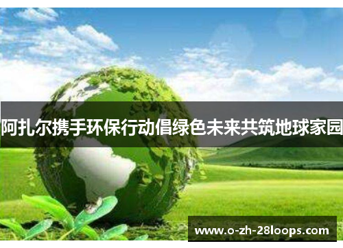 阿扎尔携手环保行动倡绿色未来共筑地球家园