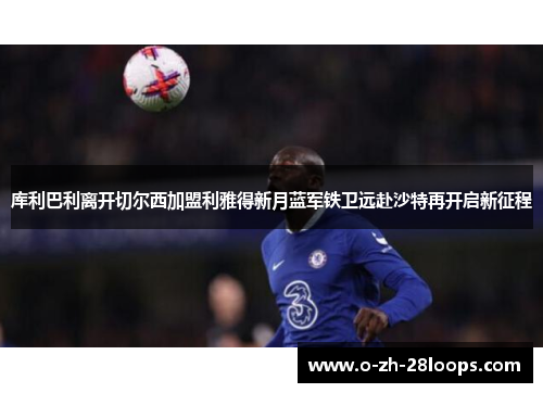 库利巴利离开切尔西加盟利雅得新月蓝军铁卫远赴沙特再开启新征程