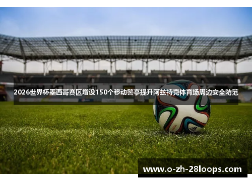 2026世界杯墨西哥赛区增设150个移动警亭提升阿兹特克体育场周边安全防范
